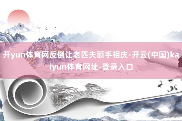 开yun体育网反倒让老匹夫额手相庆-开云(中国)kaiyun体育网址-登录入口