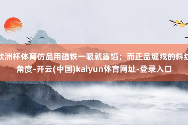 欧洲杯体育仿品用磁铁一吸就露馅；而正品缝线的斜纹角度-开云(中国)kaiyun体育网址-登录入口
