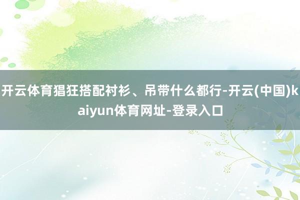 开云体育猖狂搭配衬衫、吊带什么都行-开云(中国)kaiyun体育网址-登录入口