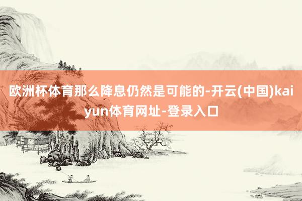 欧洲杯体育那么降息仍然是可能的-开云(中国)kaiyun体育网址-登录入口
