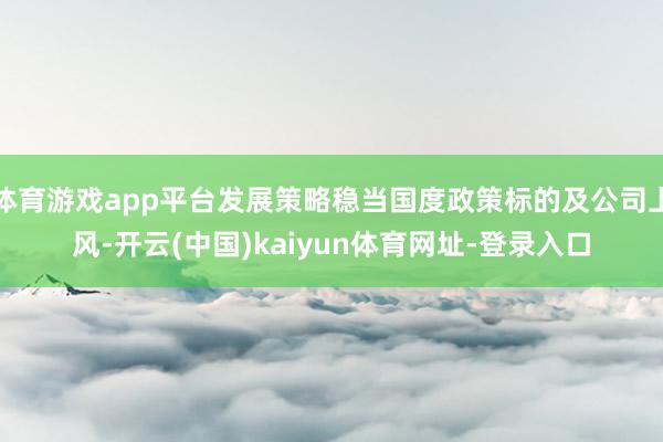 体育游戏app平台发展策略稳当国度政策标的及公司上风-开云(中国)kaiyun体育网址-登录入口