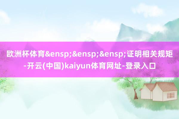 欧洲杯体育&ensp;&ensp;&ensp;证明相关规矩-开云(中国)kaiyun体育网址-登录入口