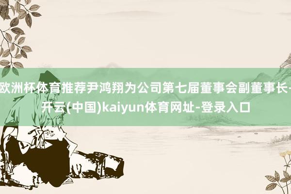 欧洲杯体育推荐尹鸿翔为公司第七届董事会副董事长-开云(中国)kaiyun体育网址-登录入口