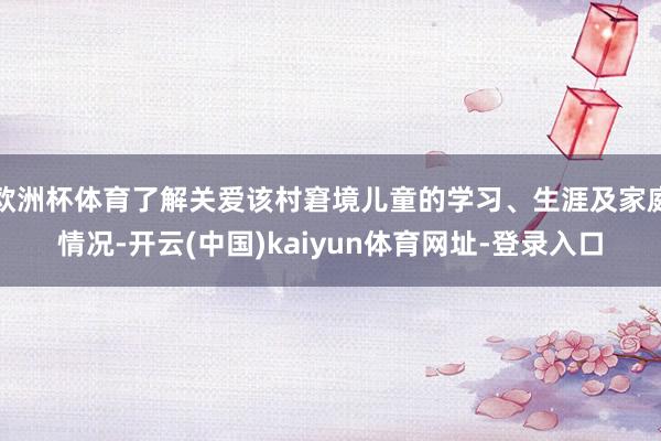 欧洲杯体育了解关爱该村窘境儿童的学习、生涯及家庭情况-开云(中国)kaiyun体育网址-登录入口