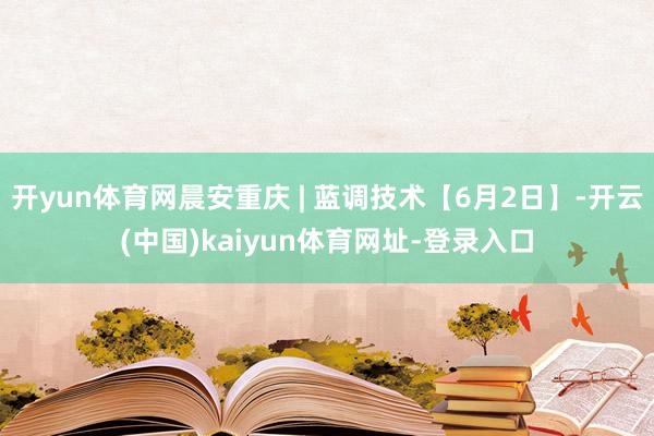 开yun体育网晨安重庆 | 蓝调技术【6月2日】-开云(中国)kaiyun体育网址-登录入口