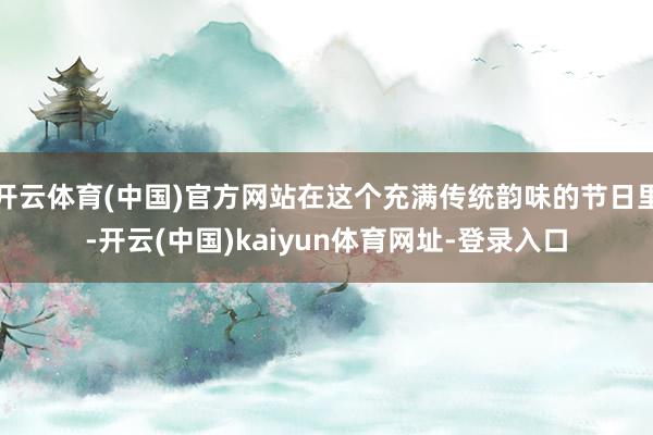 开云体育(中国)官方网站在这个充满传统韵味的节日里-开云(中国)kaiyun体育网址-登录入口