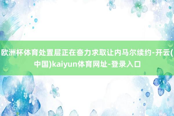 欧洲杯体育处置层正在奋力求取让内马尔续约-开云(中国)kaiyun体育网址-登录入口