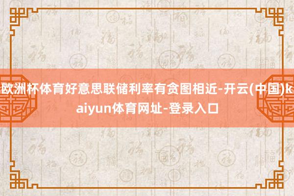 欧洲杯体育好意思联储利率有贪图相近-开云(中国)kaiyun体育网址-登录入口