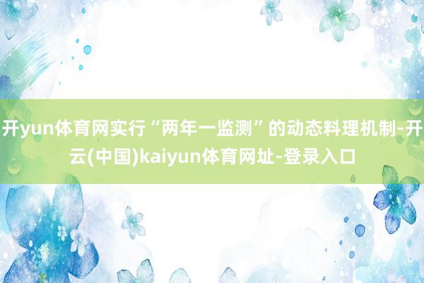 开yun体育网实行“两年一监测”的动态料理机制-开云(中国)kaiyun体育网址-登录入口