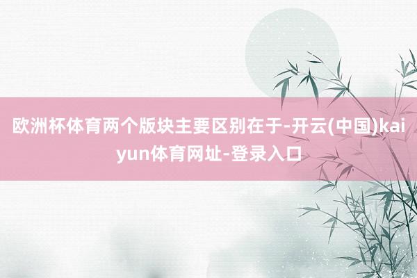 欧洲杯体育两个版块主要区别在于-开云(中国)kaiyun体育网址-登录入口