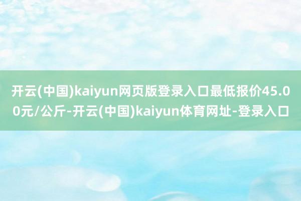 开云(中国)kaiyun网页版登录入口最低报价45.00元/公斤-开云(中国)kaiyun体育网址-登录入口