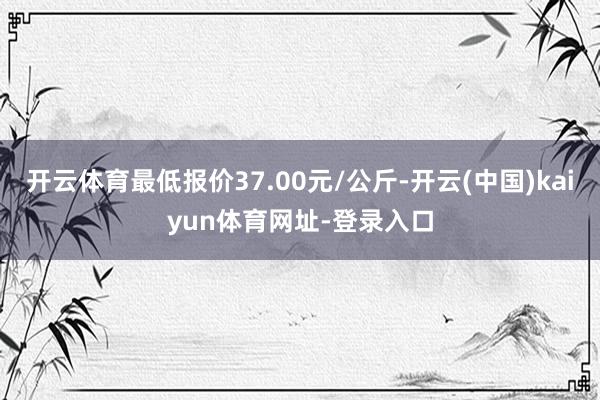 开云体育最低报价37.00元/公斤-开云(中国)kaiyun体育网址-登录入口