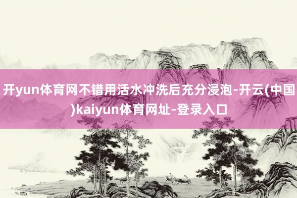 开yun体育网不错用活水冲洗后充分浸泡-开云(中国)kaiyun体育网址-登录入口