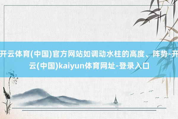 开云体育(中国)官方网站如调动水柱的高度、阵势-开云(中国)kaiyun体育网址-登录入口
