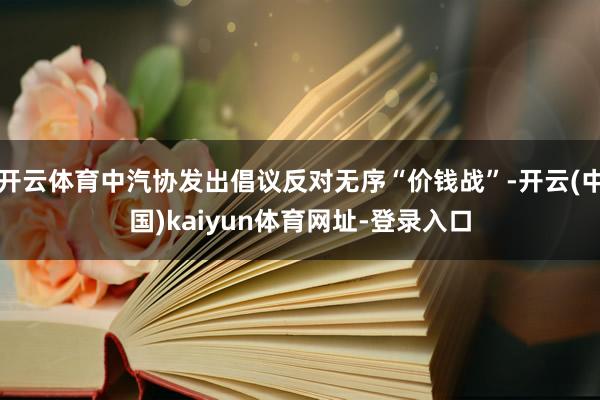 开云体育中汽协发出倡议反对无序“价钱战”-开云(中国)kaiyun体育网址-登录入口