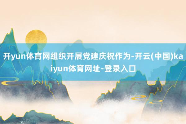 开yun体育网组织开展党建庆祝作为-开云(中国)kaiyun体育网址-登录入口