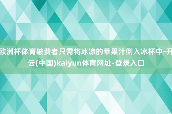 欧洲杯体育破费者只需将冰凉的苹果汁倒入冰杯中-开云(中国)kaiyun体育网址-登录入口