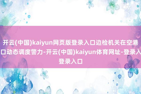 开云(中国)kaiyun网页版登录入口边检机关在空港港口动态调度警力-开云(中国)kaiyun体育网址-登录入口