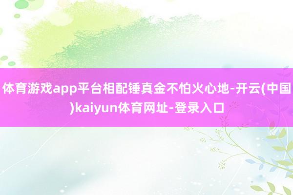 体育游戏app平台相配锤真金不怕火心地-开云(中国)kaiyun体育网址-登录入口