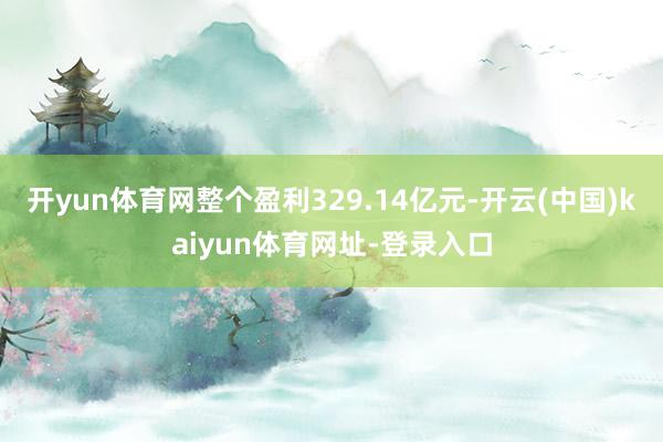 开yun体育网整个盈利329.14亿元-开云(中国)kaiyun体育网址-登录入口