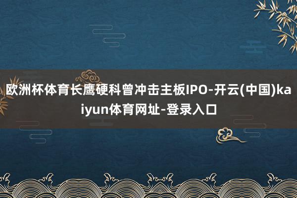 欧洲杯体育长鹰硬科曾冲击主板IPO-开云(中国)kaiyun体育网址-登录入口