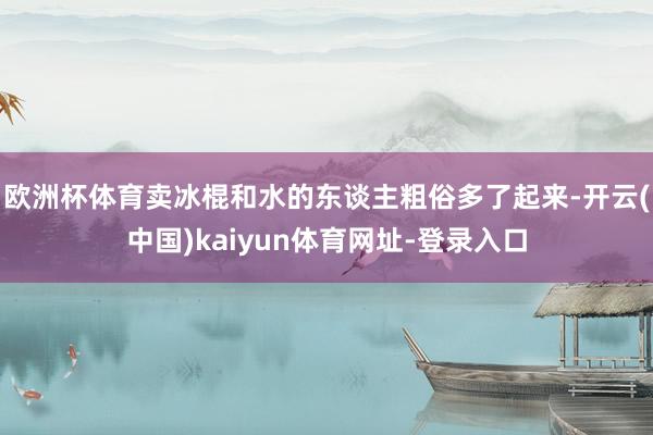 欧洲杯体育卖冰棍和水的东谈主粗俗多了起来-开云(中国)kaiyun体育网址-登录入口
