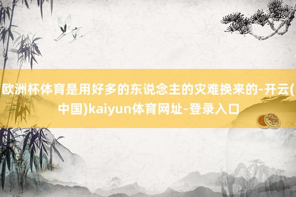 欧洲杯体育是用好多的东说念主的灾难换来的-开云(中国)kaiyun体育网址-登录入口