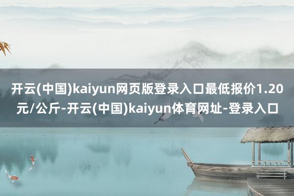 开云(中国)kaiyun网页版登录入口最低报价1.20元/公斤-开云(中国)kaiyun体育网址-登录入口