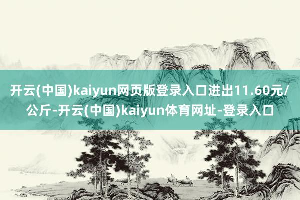 开云(中国)kaiyun网页版登录入口进出11.60元/公斤-开云(中国)kaiyun体育网址-登录入口