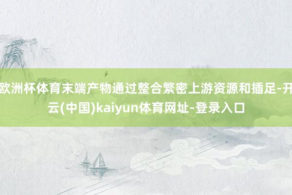 欧洲杯体育末端产物通过整合繁密上游资源和插足-开云(中国)kaiyun体育网址-登录入口
