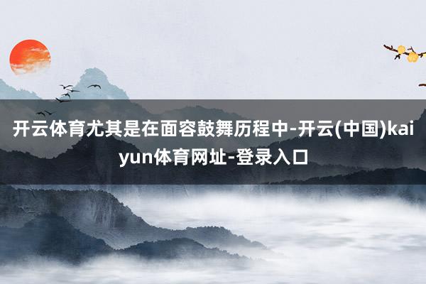 开云体育尤其是在面容鼓舞历程中-开云(中国)kaiyun体育网址-登录入口