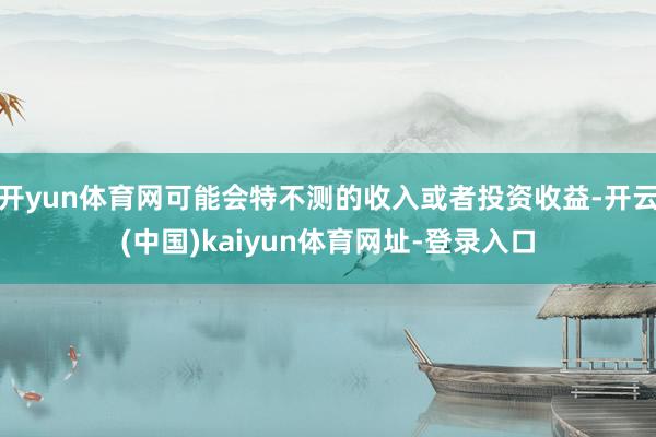 开yun体育网可能会特不测的收入或者投资收益-开云(中国)kaiyun体育网址-登录入口