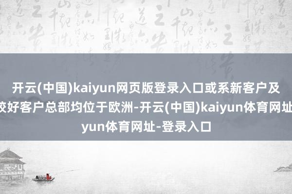 开云(中国)kaiyun网页版登录入口或系新客户及部分进展较好客户总部均位于欧洲-开云(中国)kaiyun体育网址-登录入口
