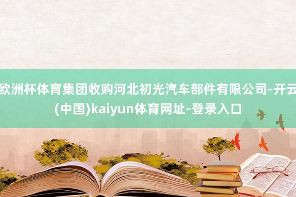 欧洲杯体育集团收购河北初光汽车部件有限公司-开云(中国)kaiyun体育网址-登录入口