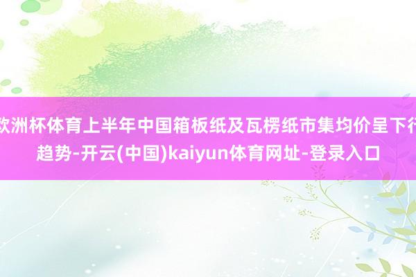 欧洲杯体育上半年中国箱板纸及瓦楞纸市集均价呈下行趋势-开云(中国)kaiyun体育网址-登录入口