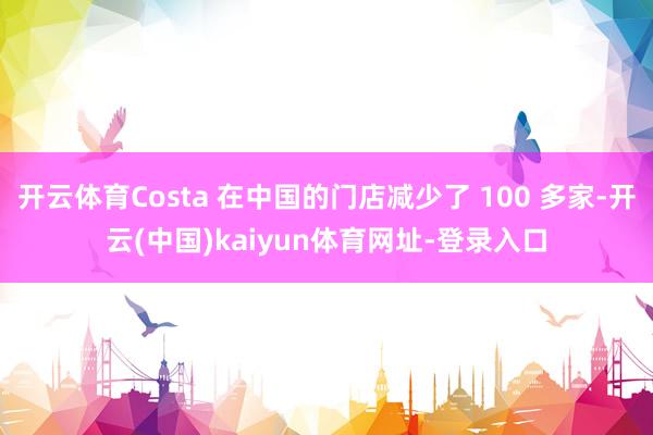 开云体育Costa 在中国的门店减少了 100 多家-开云(中国)kaiyun体育网址-登录入口