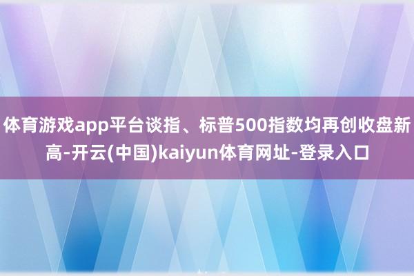 体育游戏app平台谈指、标普500指数均再创收盘新高-开云(中国)kaiyun体育网址-登录入口