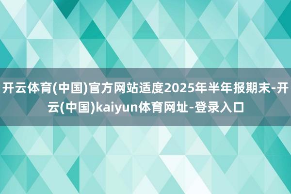 开云体育(中国)官方网站适度2025年半年报期末-开云(中国)kaiyun体育网址-登录入口