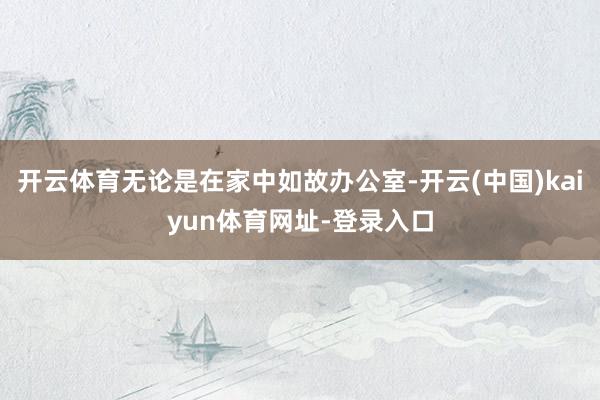 开云体育无论是在家中如故办公室-开云(中国)kaiyun体育网址-登录入口