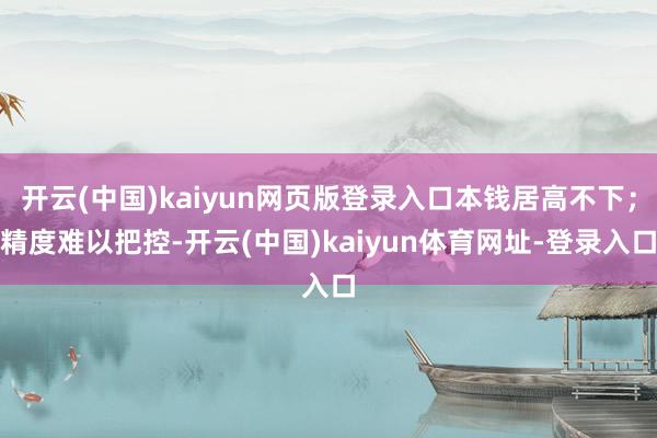 开云(中国)kaiyun网页版登录入口本钱居高不下；精度难以把控-开云(中国)kaiyun体育网址-登录入口