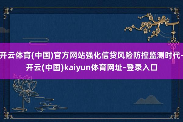 开云体育(中国)官方网站强化信贷风险防控监测时代-开云(中国)kaiyun体育网址-登录入口