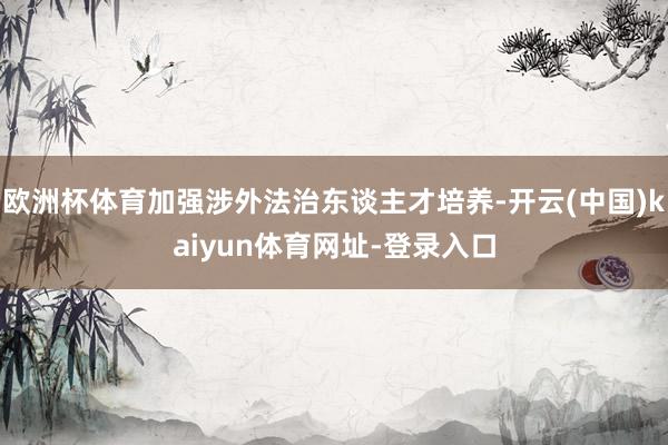 欧洲杯体育加强涉外法治东谈主才培养-开云(中国)kaiyun体育网址-登录入口