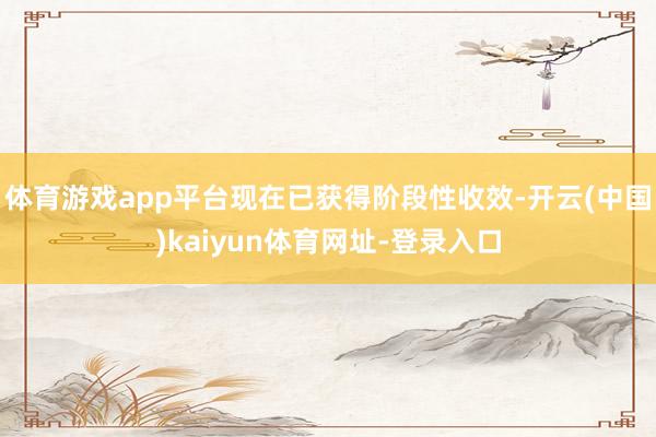体育游戏app平台现在已获得阶段性收效-开云(中国)kaiyun体育网址-登录入口