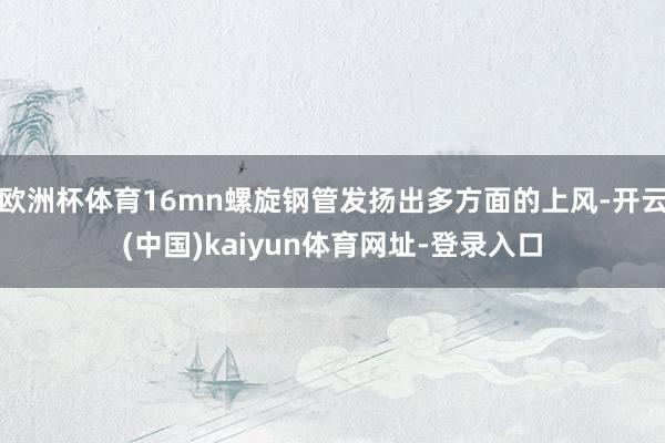 欧洲杯体育16mn螺旋钢管发扬出多方面的上风-开云(中国)kaiyun体育网址-登录入口