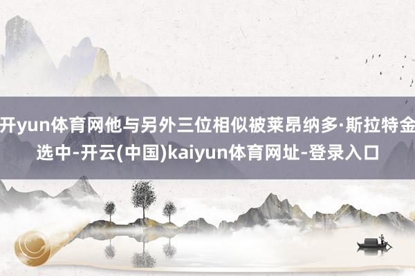 开yun体育网他与另外三位相似被莱昂纳多·斯拉特金选中-开云(中国)kaiyun体育网址-登录入口