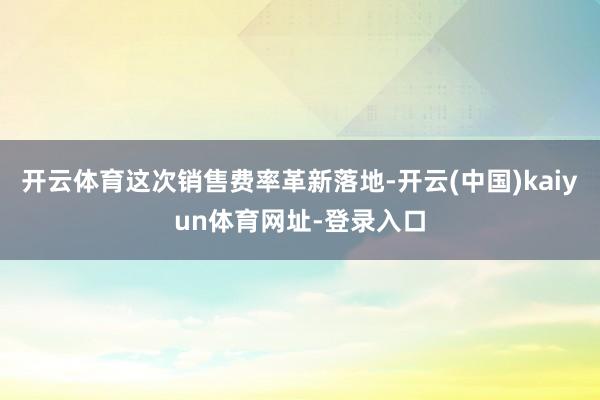 开云体育这次销售费率革新落地-开云(中国)kaiyun体育网址-登录入口