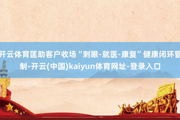 开云体育匡助客户收场“刺眼-就医-康复”健康闭环管制-开云(中国)kaiyun体育网址-登录入口