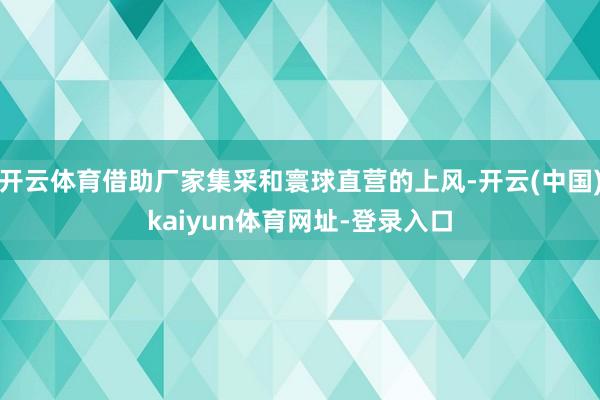 开云体育借助厂家集采和寰球直营的上风-开云(中国)kaiyun体育网址-登录入口