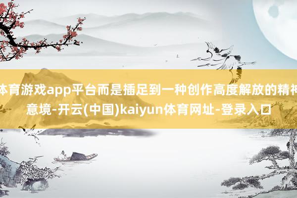 体育游戏app平台而是插足到一种创作高度解放的精神意境-开云(中国)kaiyun体育网址-登录入口