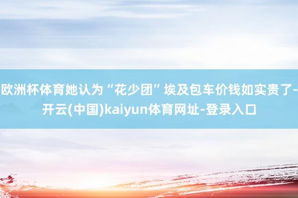 欧洲杯体育她认为“花少团”埃及包车价钱如实贵了-开云(中国)kaiyun体育网址-登录入口
